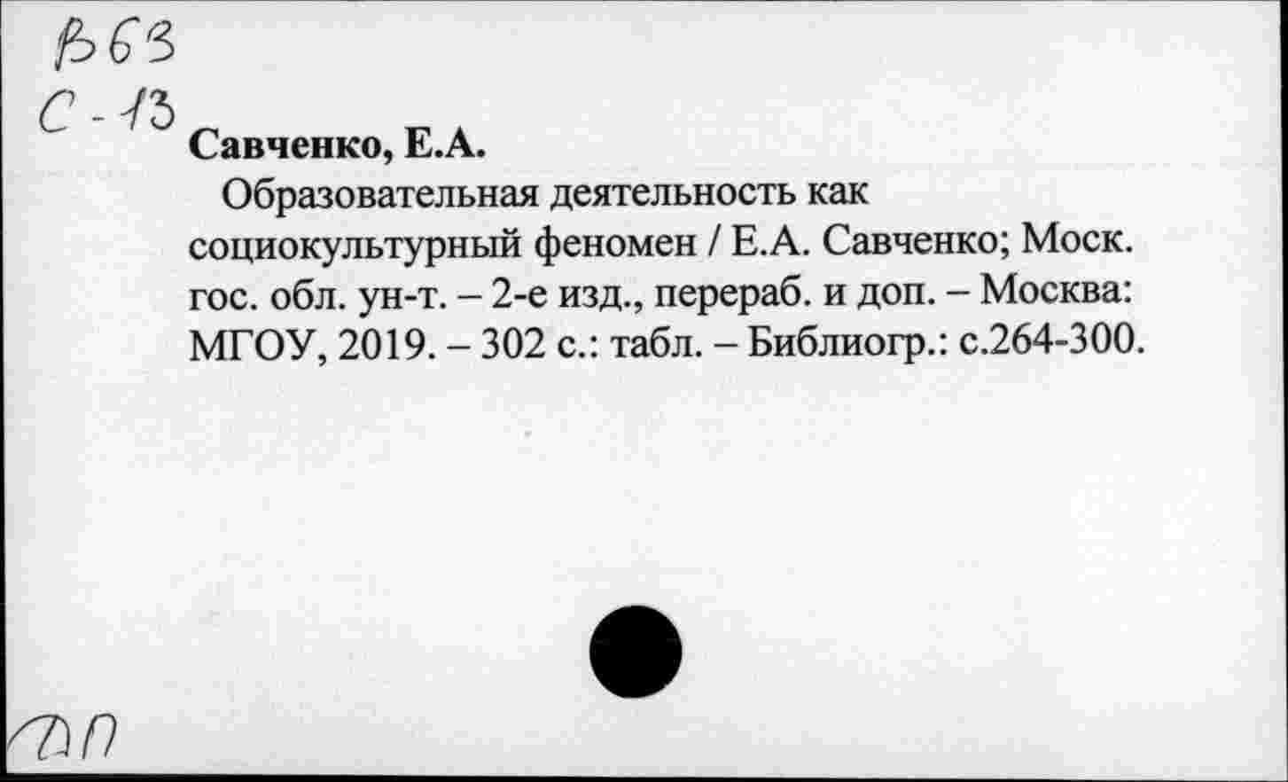 ﻿б7)/?
Савченко, Е.А.
Образовательная деятельность как социокультурный феномен / Е.А. Савченко; Моск, гос. обл. ун-т. - 2-е изд., перераб. и доп. - Москва: МГОУ, 2019. - 302 с.: табл. - Библиогр.: с.264-300.